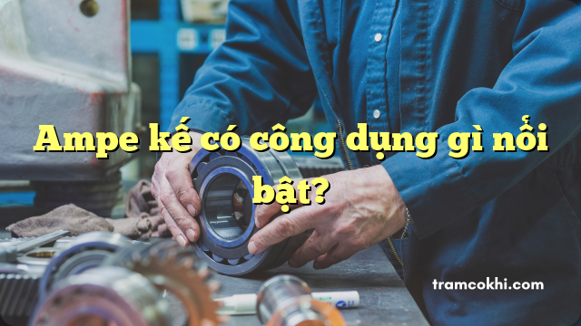 Ampe kế có công dụng gì nổi bật?