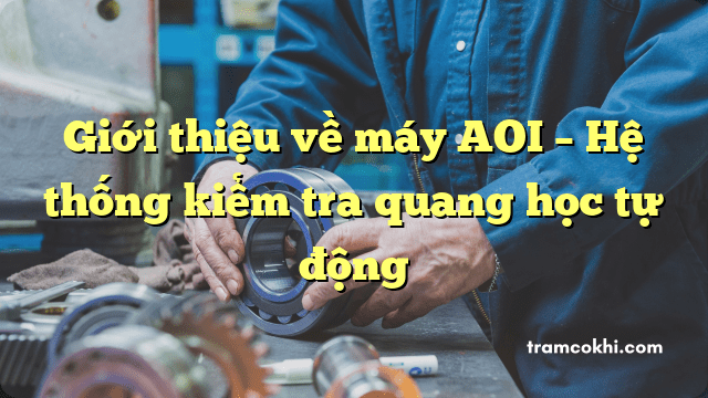 Giới thiệu về máy AOI – Hệ thống kiểm tra quang học tự động