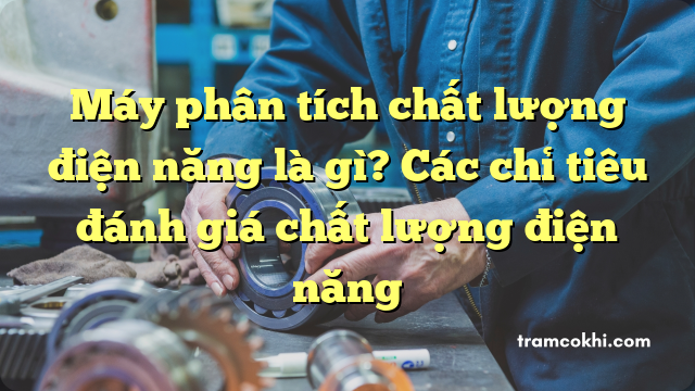 Máy phân tích chất lượng điện năng là gì? Các chỉ tiêu đánh giá chất lượng điện năng