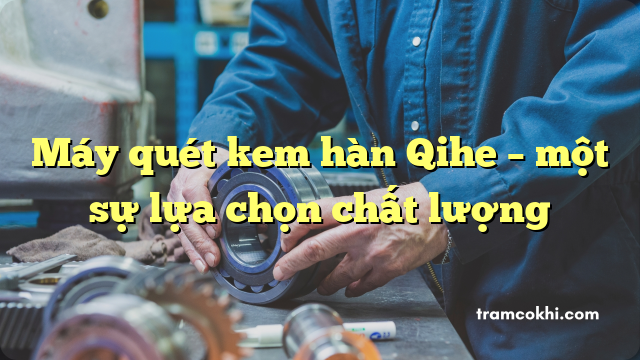 Máy quét kem hàn Qihe – một sự lựa chọn chất lượng