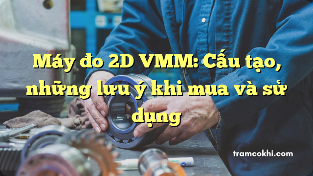 Máy đo 2D VMM: Cấu tạo, những lưu ý khi mua và sử dụng