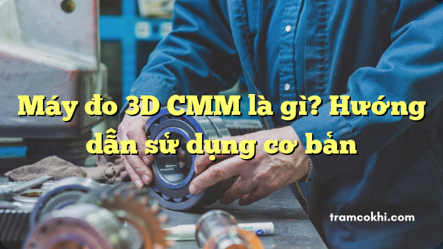 Máy đo 3D CMM là gì? Hướng dẫn sử dụng cơ bản