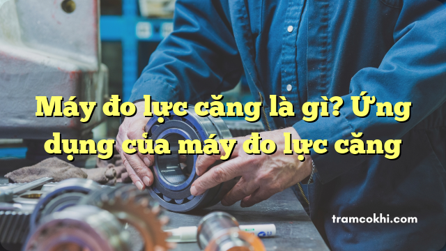 Máy đo lực căng là gì? Ứng dụng của máy đo lực căng