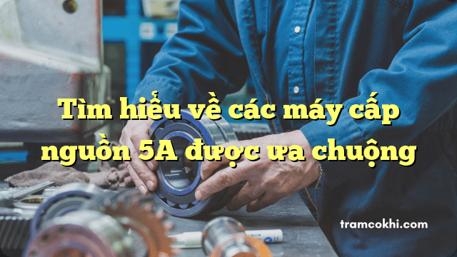 Tìm hiểu về các máy cấp nguồn 5A được ưa chuộng