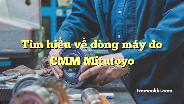 Tìm hiểu về dòng máy đo CMM Mitutoyo