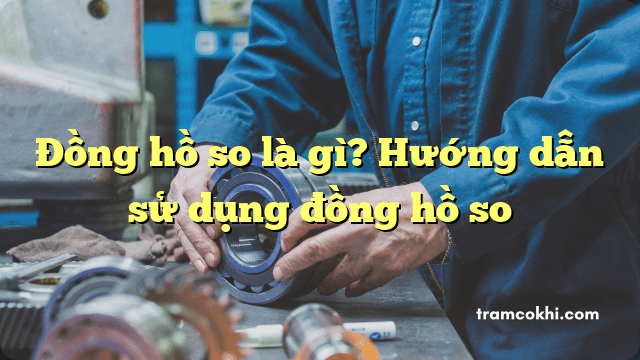 Đồng hồ so là gì? Hướng dẫn sử dụng đồng hồ so